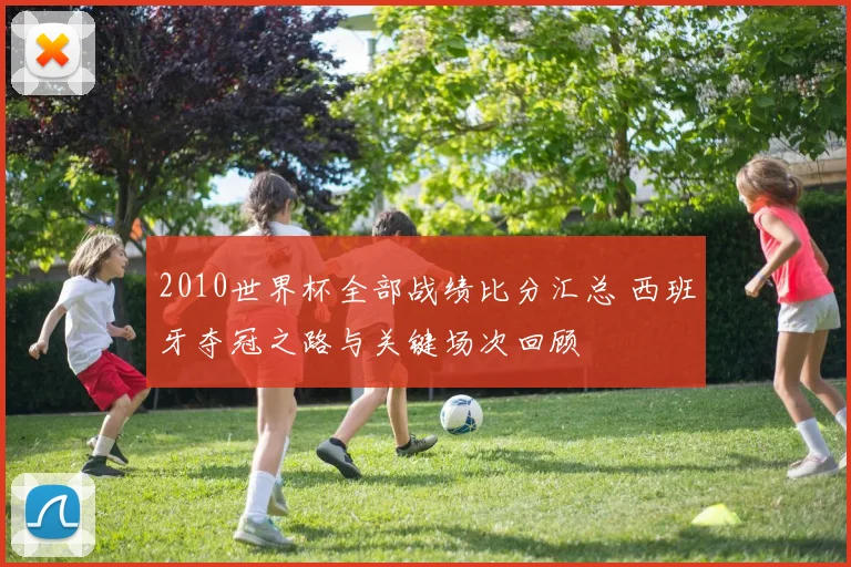 2010世界杯全部战绩比分汇总 西班牙夺冠之路与关键场次回顾
