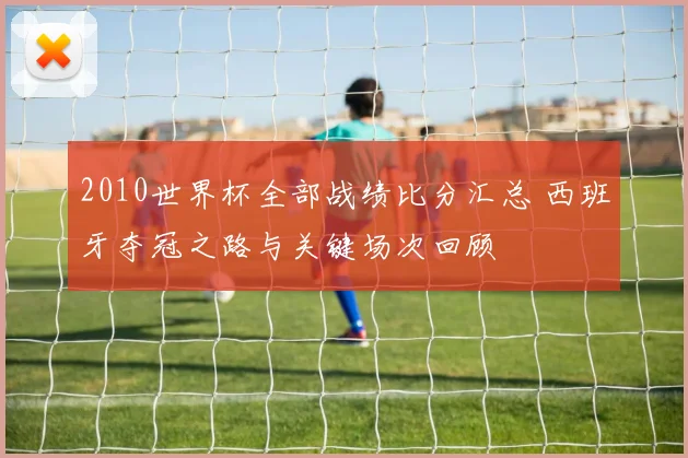 2010世界杯全部战绩比分汇总 西班牙夺冠之路与关键场次回顾