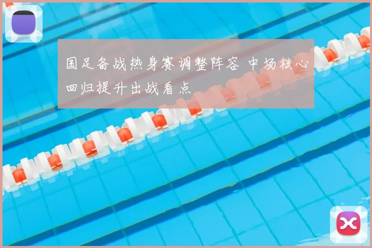 国足备战热身赛调整阵容 中场核心回归提升出战看点