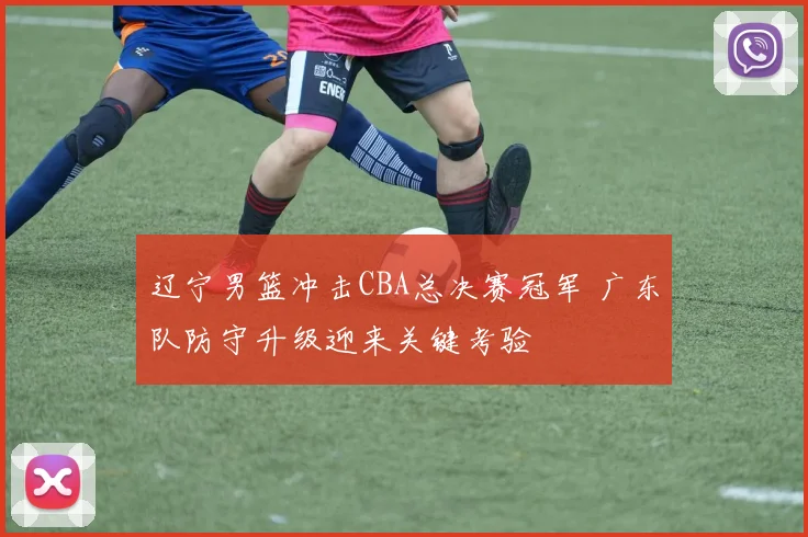 辽宁男篮冲击CBA总决赛冠军 广东队防守升级迎来关键考验