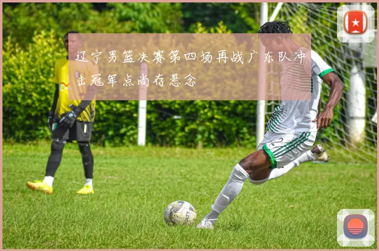 辽宁男篮决赛第四场再战广东队冲击冠军点尚存悬念