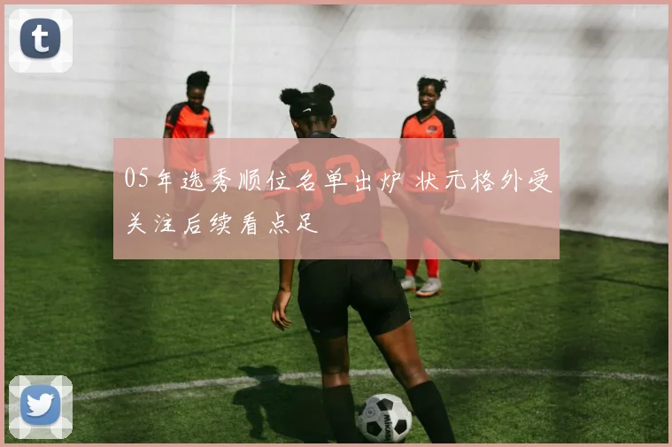 05年选秀顺位名单出炉 状元格外受关注后续看点足