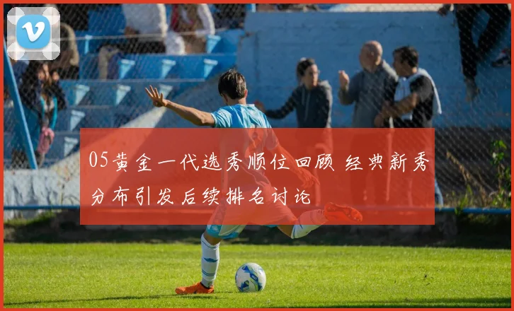 05黄金一代选秀顺位回顾 经典新秀分布引发后续排名讨论