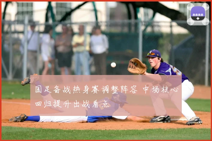 国足备战热身赛调整阵容 中场核心回归提升出战看点
