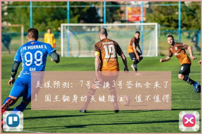 美媒预测:7号签换3号签机会来了!国王翻身的关键赌注,值不值得下手?_未来_核心_交易