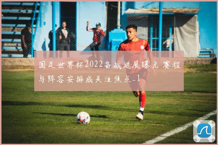 国足世界杯2022备战进展曝光 赛程与阵容安排成关注焦点_1
