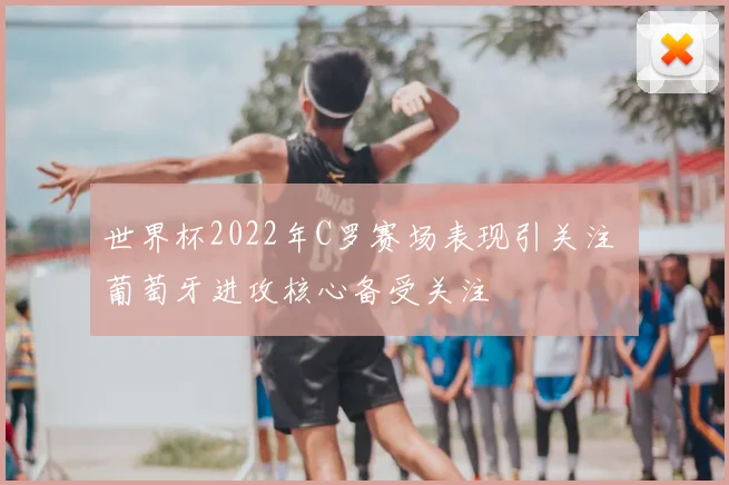世界杯2022年C罗赛场表现引关注 葡萄牙进攻核心备受关注